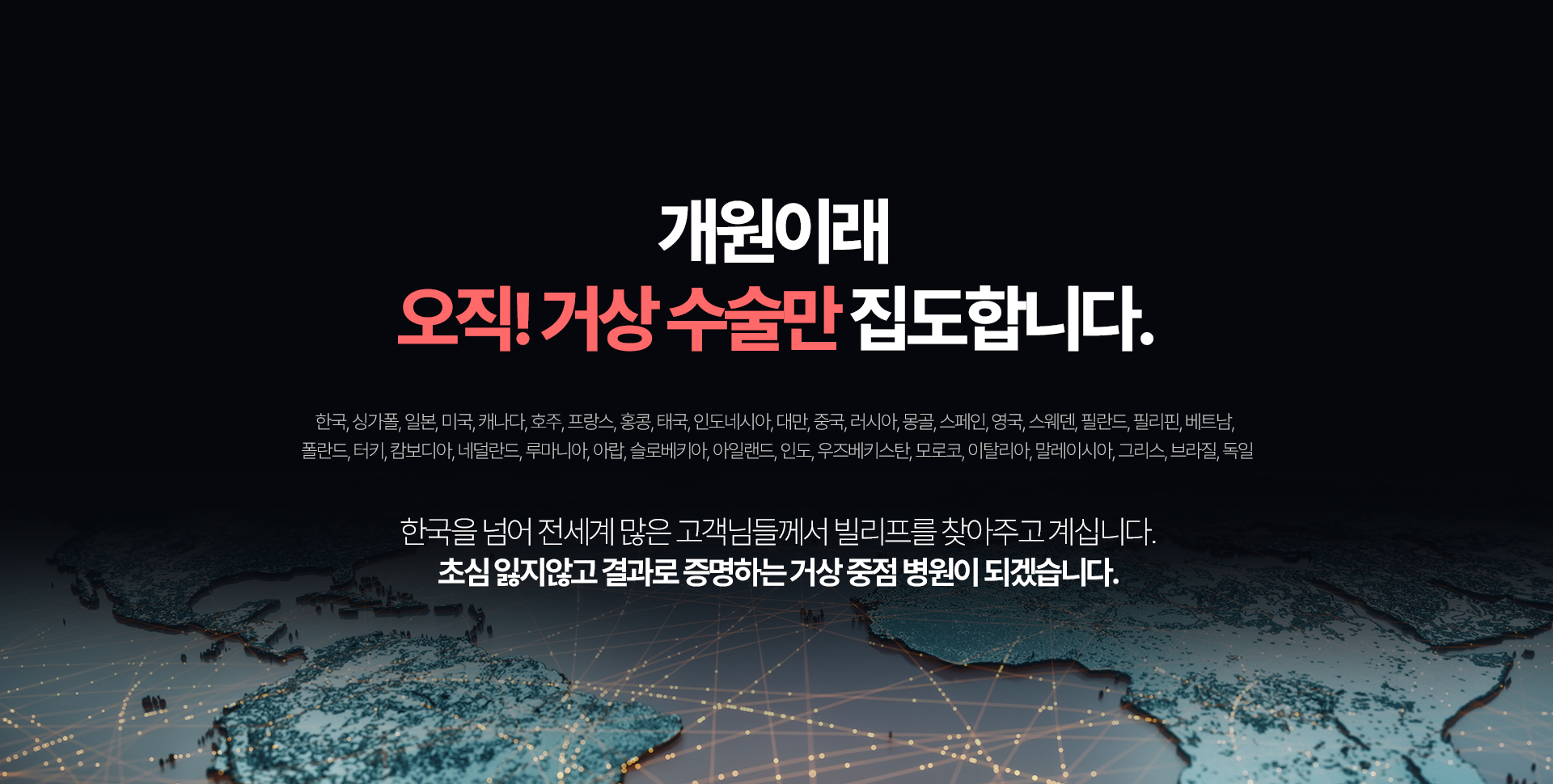 오직 거상 수술만  6,043건 (21년7월~24년 4월 거상수술 집계결과) 한국, 싱가폴, 일본, 미국, 캐나다, 호주, 프랑스, 홍콩, 태국, 인도네시아, 대만, 중국, 러시아, 몽골, 스페인, 영국, 스웨덴, 필란드, 필리핀, 베트남, 란드, 터키, 캄보디아, 네덜란드, 루마니아, 아랍, 슬로베키아, 아일랜드, 인도, 우즈베키스탄, 모로코, 이탈리아, 말레이시아, 그리스, 브라질, 독일 한국을 넘어 전세계 많은 고객님들께서 빌리프를 찾아주고 계십니다. 초심 잃지않고 결과로 증명하는 거상 중점 병원이 되겠습니다.