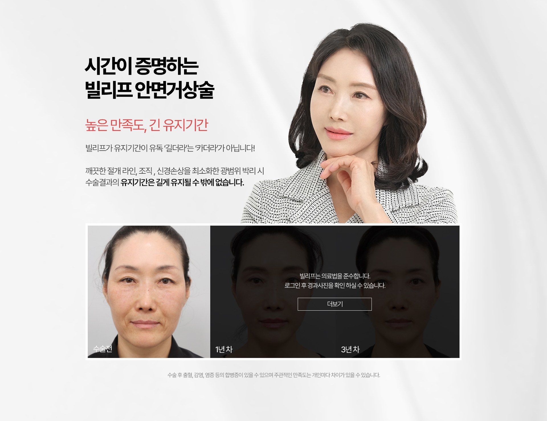 시간이 증명하는 빌리프 안면거상술 높은 만족도, 긴 유지기간 빌리프가 유지기간이 유독 ‘길더라’는 ‘카더라’가 아닙니다! 깨끗한 절개 라인, 조직 , 신경손상을 최소화한 광범위 박리 시 수술결과의 유지기간은 길 수 밖에 없습니다. 수술 후 출혈, 감염, 염증 등의 합병증이 있을 수 있으며 주관적인 만족도는 개인마다 차이가 있을 수 있습니다.