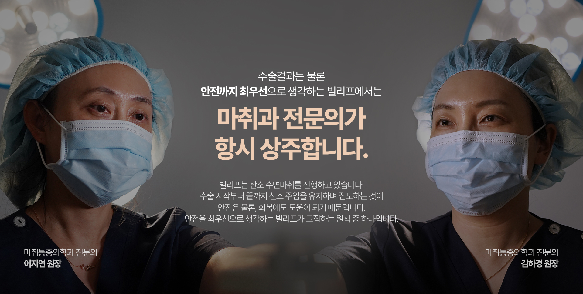 수술결과는 물론 안전까지 최우선으로 생각하는 빌리프에서는 마취과 전문의가 항시 상주합니다. 빌리프는 산소 수면마취를 진행하고 있습니다. 수술 시작부터 끝까지 산소 주입을 유지하며 집도하는 것이 안전은 물론 회복에서도 도움이 되기 떄문입니다. 안전을 최우선으로 생각하는 빌리프가 고집하는 원칙 중 하나입니다. 마취통증의학과 전문의 이지연 원장