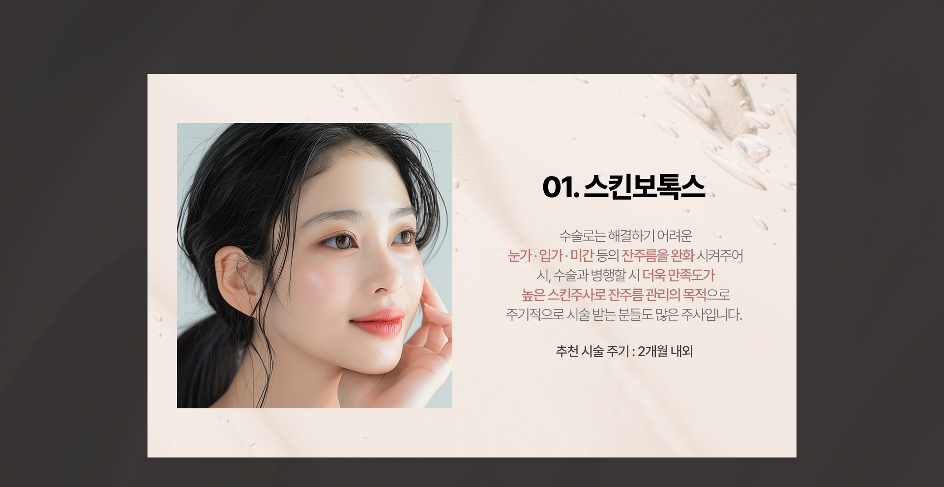 01.스킨보톡스 수술로는 해결하기 어려운 눈가 입가 미간 등의 잔주름을 완화 시켜주어 시, 수술과 병행할 시 더욱 만족도가 높은 스킨주사로 잔주름관리의 목적으로 주기적으로 시술받는분들도 많은 주사입니다. 추천 시술 주기 : 2개월 내외