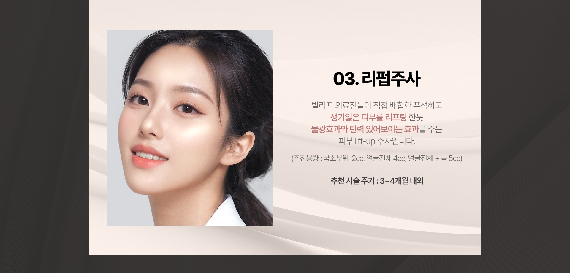 03.리펍주사 빌리프 의료진들이 직접 배합한 푸석하고 생기잃은 피부를 리프팅 한듯 물광효과와 탄력 있어보이는 효과를 주는 피부 lift-up 주사입니다. (추천용량:국소부위 2cc, 얼굴전체:4cc, 얼굴전체+목:5cc 추천 시술 주기: 3~4개월 내외