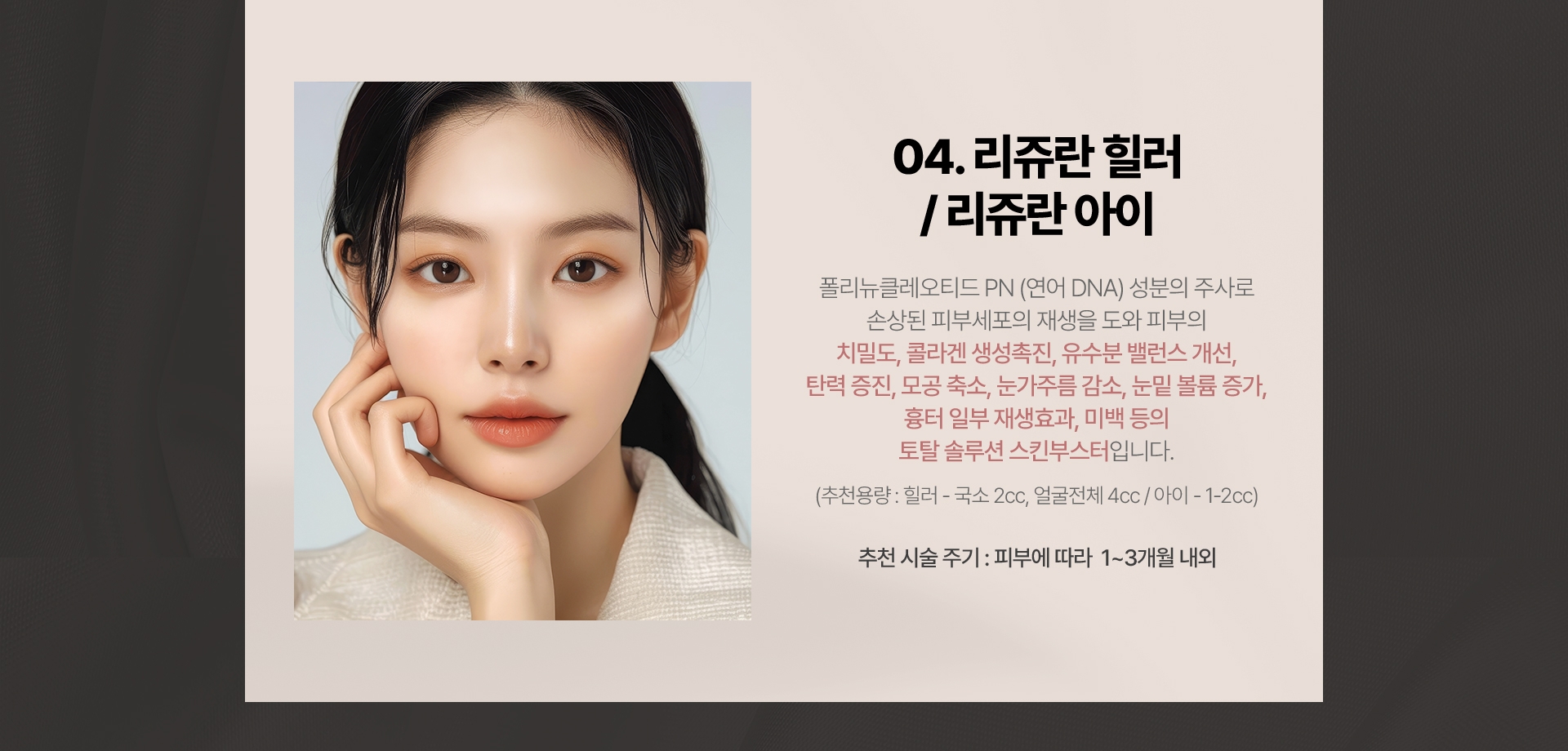 04.리쥬란 힐러/리쥬란아이 폴리뉴클레오티드 PN(연어 DNA) 성분의 주사로 손상된 피부세포의 재생을 도와 피부의 치밀도, 콜라겐 생성촉진, 유수분 밸런스 개선, 탄력 증진,모공 축소. 눈가주름 감소,눈밑 볼륨 증가, 흉터 일부 재생효과, 미백 등의 토탈 솔루션 스킨부스터입니다.(추천용량:힐러 - 국소:2cc, 얼굴전체:4cc/아이-1-2cc) 추천 시술 주기:피부에 따라 1~3개월 내외