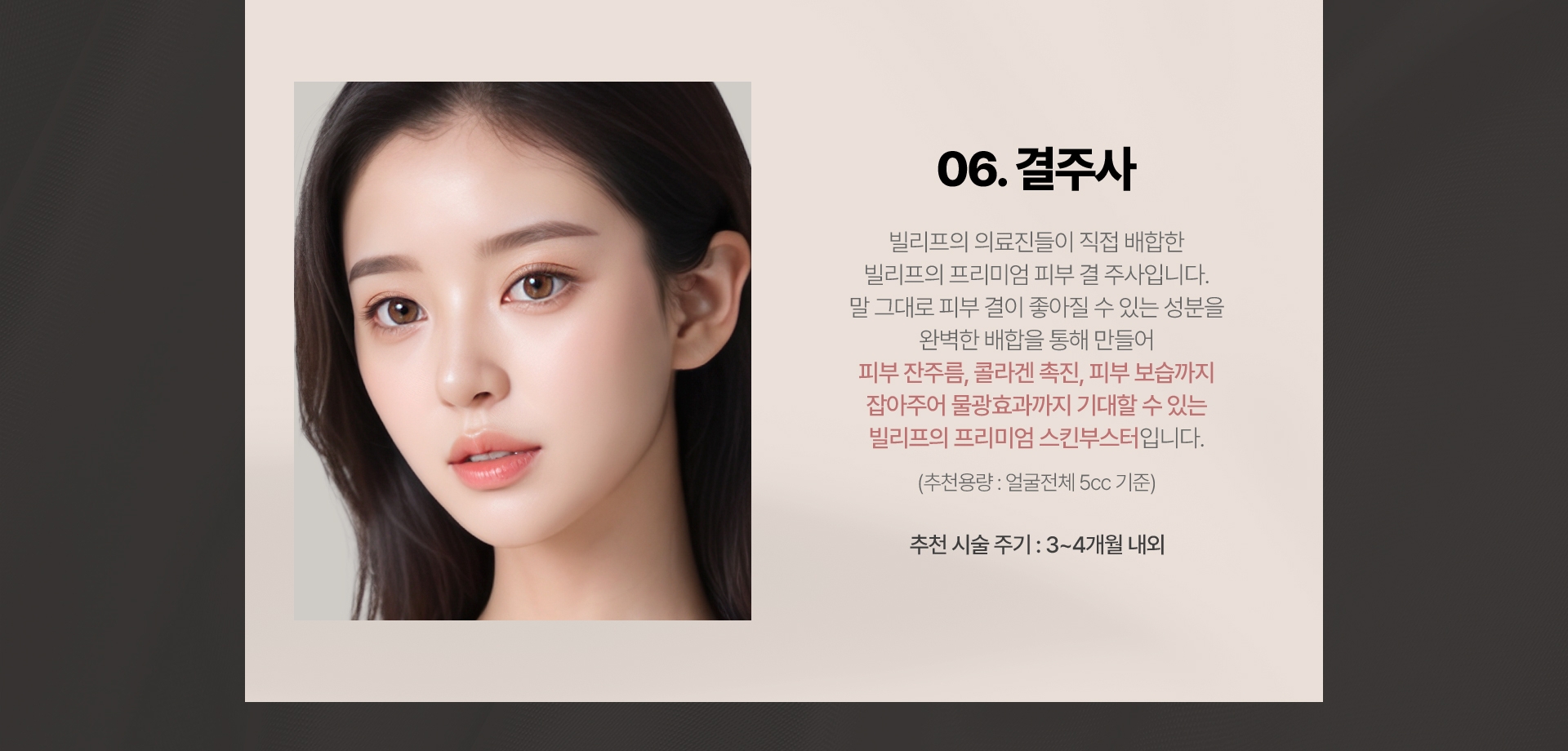 06.결주사 빌리프의 의료진들이 직접 배합한 빌리프의 프리미엄 피부 결 주사 입니다. 말그대로 피부 결이 좋아질 수 있는 성분을 완벽한 배합을 통해 만들어 피부 잔주름, 콜라겐 촉진, 피부 보습까지 잡아주어 물광효과까지 기대할 수 있는 빌리프의 프리미엄 스킨부스터입니다.(추천용량:얼굴전체 5cc기준) 추천 시술 주기: 3~4개월 내외