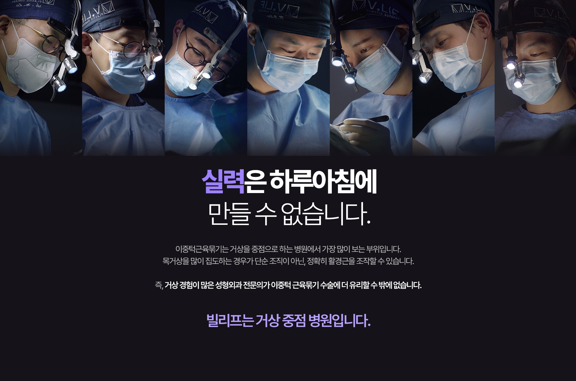실력은 하루아침에 만들 수 없습니다. 이중턱근육묶기는 거상을 중점으로 하는 병원에서 가장 많이 보는 부위입니다. 목거상을 많이 집도하는 경우가 단순 조직이 아닌, 정확히 활경근을 조작할 수 있습니다. 즉, 거상 경험이 많은 성형외과 전문의가 이중턱 근육묶기 수술에 더 유리할 수 밖에 없습니다. 빌리프는 거상 중점 병원입니다.