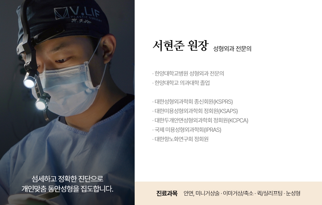 섬세하고 정확한 진단으로 개인맞춤 동안성형을 집도합니다. 서현준 원장 성형외과 전문의 · 한양대학교병원 성형외과 전문의 · 한양대학교 의과대학 졸업 · 대한성형외과학회 종신회원(KSPRS) · 대한미용성형외과학회 정회원(KSAPS) · 대한두개안면성형외과학회 정회원(KCPCA) · 국제 미용성형외과학회(IPRAS) · 대한항노화연구회 정회원 진료과목 : 안면, 미니거상술 · 이마거상/축소 · 퀵/실리프팅 · 눈성형