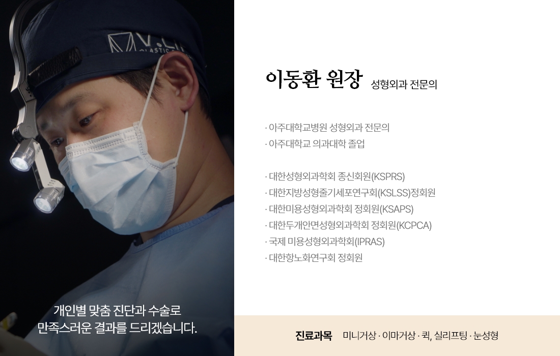 개인별 맞춤 진단과 수술로 만족스러운 결과를 드리겠습니다. 이동환 원장 성형외과 전문의 · 아주대학교병원 성형외과 전문의 · 아주대학교 의과대학 졸업 · 대한성형외과학회 종신회원(KSPRS) · 대한지방성형줄기세포연구회(KSLSS)정회원 · 대한미용성형외과학회 정회원(KSAPS) · 대한두개안면성형외과학회 정회원(KCPCA) · 국제 미용성형외과학회(IPRAS) · 대한항노화연구회 정회원 진료과목 : 실리프팅 · 퀵프팅 · 눈성형 · 주름시술 · 이물질제거