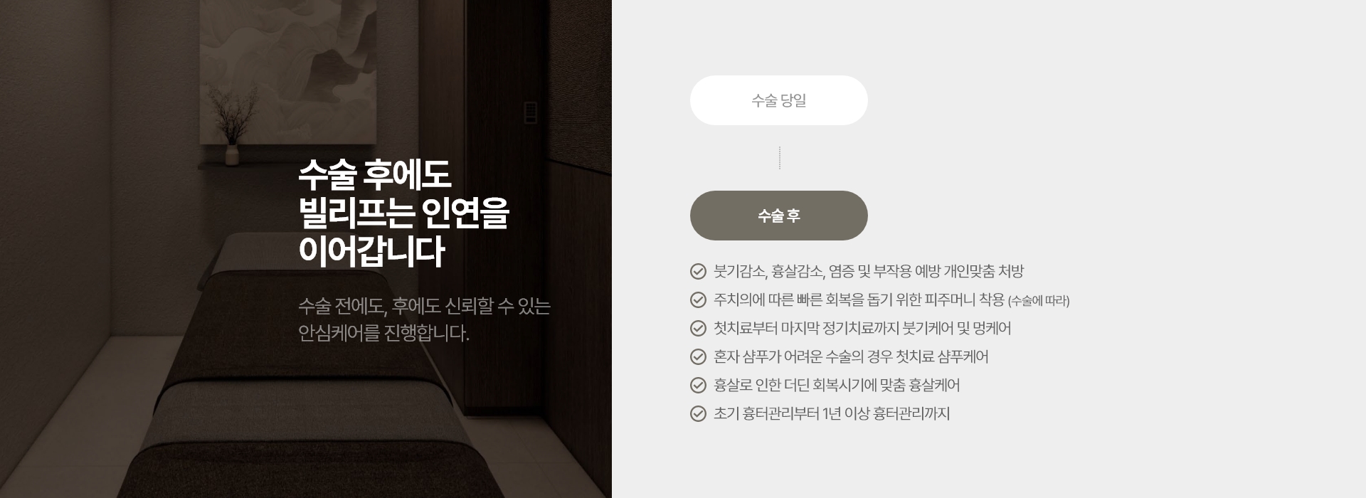수술 후에도 빌리프는 인연을 이어갑니다 수술 전에도, 후에도 신뢰할 수 있는 안심케어를 진행합니다. 붓기감소, 흉살감소, 염증 및 부작용 예방 개인맞춤 처방 주치의에 따른 빠른 회복을 돕기 위한 피주머니 착용 (수술에 따라) 첫치료부터 마지막 정기치료까지 붓기케어 및 멍케어 혼자 샴푸가 어려운 수술의 경우 첫치료 샴푸케어 흉살로 인한 더딘 회복시기에 맞춤 흉살케어 초기 흉터관리부터 1년 이상 흉터관리까지